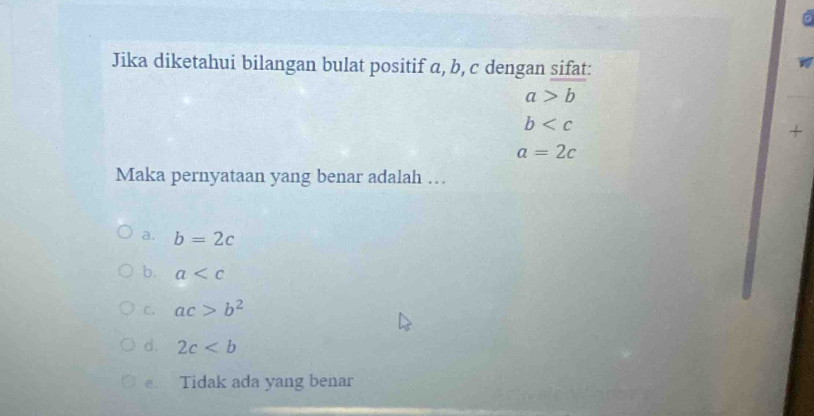 Jika diketahui bilangan bulat positif a, b, c dengan sifat:
a>b
b
+
a=2c
Maka pernyataan yang benar adalah …
a. b=2c
b. a
C. ac>b^2
d. 2c
e. Tidak ada yang benar