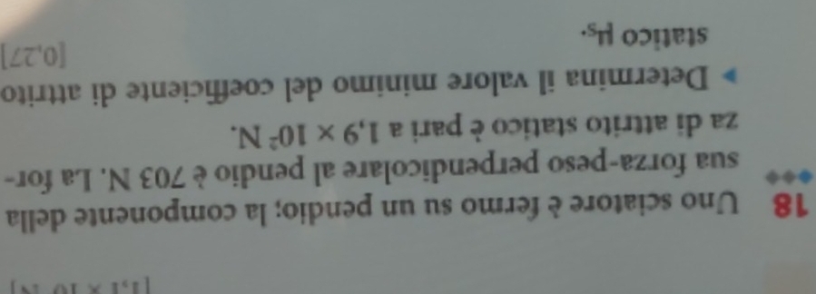 [1,1* 10
18 Uno sciatore è fermo su un pendio; la componente della 
sua forza-peso perpendicolare al pendio è 703 N. La for- 
za di attrito statico è pari a 1,9* 10^2N. 
Determina il valore minimo del coefficiente di attrito
[0,27]
statico mu _S.