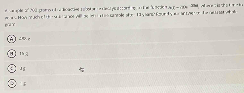 A sample of 700 grams of radioactive substance decays according to the function A(t)=700e^(-.036t) where t is the time in
years. How much of the substance will be left in the sample after 10 years? Round your answer to the nearest whole
gram.
A 488 g
B 15g
c) og
D 1 g