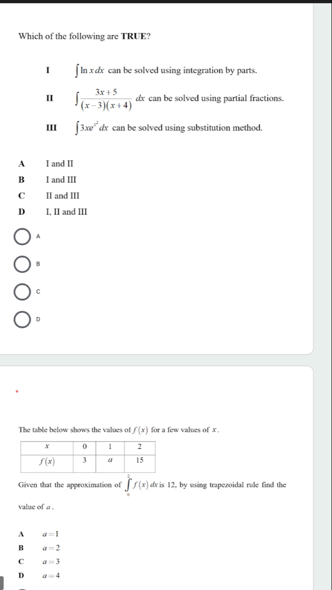 Which of the following are TRUE?
I ] ln x dx can be solved using integration by parts.
I ∈t  (3x+5)/(x-3)(x+4) dx dx can be solved using partial fractions.
III ∈t 3xe^(x^2)dx can be solved using substitution method.
A I and II
Bì I and III
C II and III
D₹ I, II and III
A
B
C
D
The table below shows the values of f(x) for a few values of x .
Given that the approximation of ∈tlimits _0^1f(x) dx is 12, by using trapezoidal rule find the
value of a .
A a=1
B a=2
C a=3
D a=4