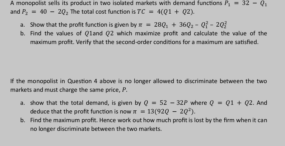 A monopolist sells its product in two isolated markets with demand functions P_1=32-Q_1
and P_2=40-2Q_2 The total cost function is TC=4(Q1+Q2). 
a. Show that the profit function is given by π =28Q_1+36Q_2-Q_1^(2-2Q_2^2
b. Find the values of Q1and Q2 which maximize profit and calculate the value of the 
maximum profit. Verify that the second-order conditions for a maximum are satisfied. 
If the monopolist in Question 4 above is no longer allowed to discriminate between the two 
markets and must charge the same price, P. 
a. show that the total demand, is given by Q=52-32P where Q=Q1+Q2. And 
deduce that the profit function is now π =13(92Q-2Q^2)). 
b. Find the maximum profit. Hence work out how much profit is lost by the firm when it can 
no longer discriminate between the two markets.