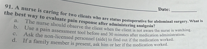Date:
91. A nurse is caring for two clients who are status postoperative for abdominal surgery. What is
the best way to evaluate pain response after administering analgesia?
a. The nurse should observe the client when the client is not aware the nurse is watching
b. Use a pain assessment tool before and 30 minutes after medication administration.
c. Ask the non-licensed personnel (aide) to find out if the medication worked.
d. If a family member is present, ask him or her if the medication worked.