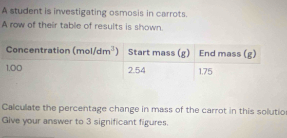 A student is investigating osmosis in carrots.
A row of their table of results is shown.
Calculate the percentage change in mass of the carrot in this solutio
Give your answer to 3 significant figures.