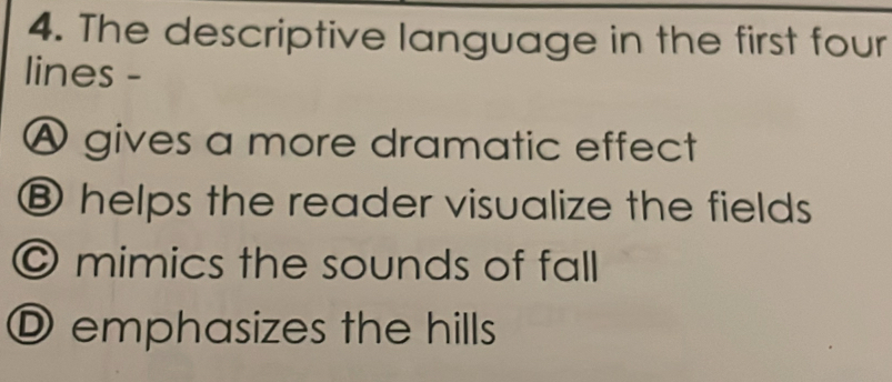 The descriptive language in the first four
lines -
Ⓐ gives a more dramatic effect
⑧ helps the reader visualize the fields
© mimics the sounds of fall
O emphasizes the hills