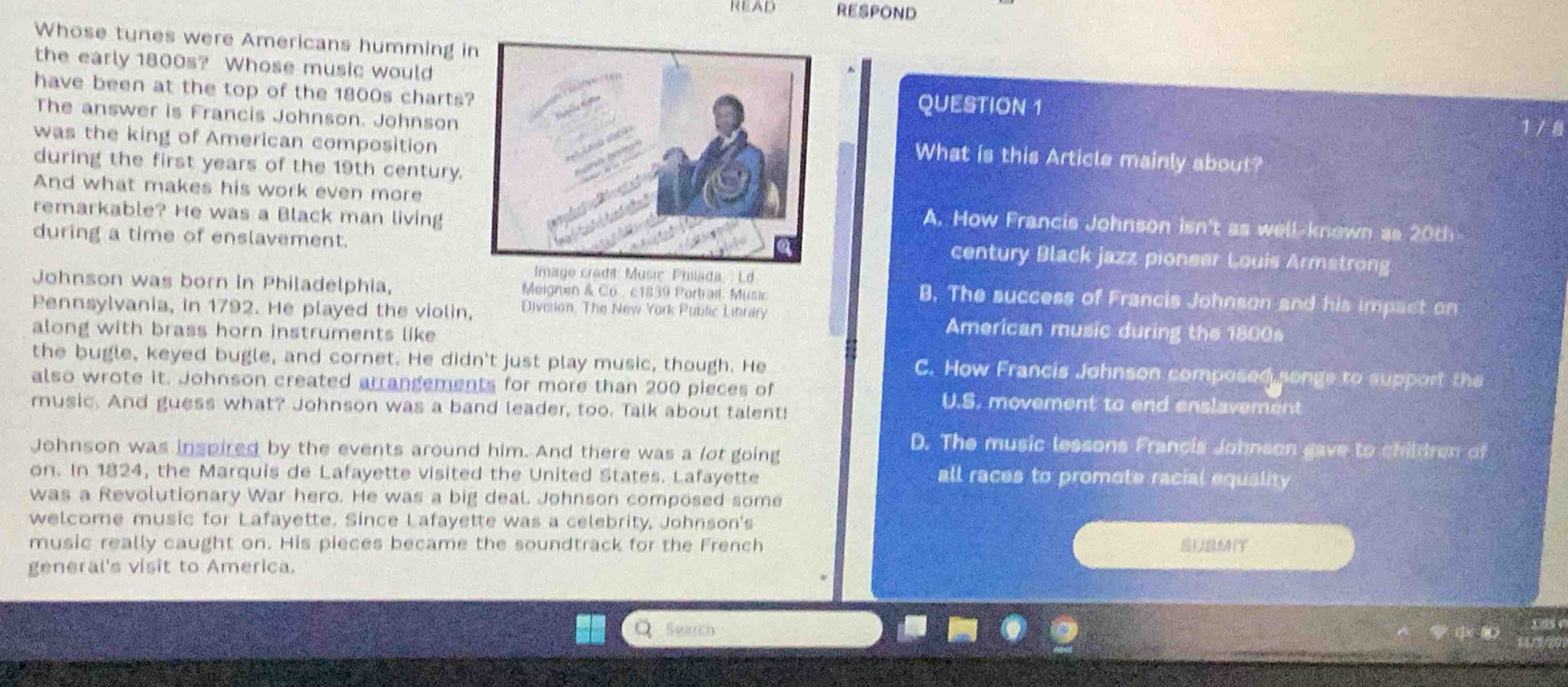 READ RESPOND
Whose tunes were Americans humming in
the early 1800s? Whose music would 1 / 8
have been at the top of the 1800s chartsQUESTION 1
The answer is Francis Johnson. Johnson
was the king of American composition
What is this Article mainly about?
during the first years of the 19th century.
And what makes his work even moreA. How Francis Johnson isn't as well-known as 20th
remarkable? He was a Black man living
during a time of enslavement.
century Black jazz pioneer Louis Armstrong
Image credit Music Philada, Ld
Johnson was born in Philadelphia, Meignen & Co , c1839 Portrail. Music
B. The success of Francis Johnson and his impact on
Pennsylvania, in 1792. He played the violin, Division, The New York Public Library American music during the 1800s
along with brass horn instruments like
the bugle, keyed bugle, and cornet. He didn't just play music, though. He C. How Francis Johnson composed songs to support the
also wrote it. Johnson created arrangements for more than 200 pieces of U.S. movement to end enslavement
music. And guess what? Johnson was a band leader, too. Talk about talent!
Johnson was inspired by the events around him. And there was a lot going
D. The music lessons Francis Johnson gave to children of
on. In 1824, the Marquis de Lafayette visited the United States. Lafayette
all races to promote racial equality
was a Revolutionary War hero. He was a big deal. Johnson composed some
welcome music for Lafayette. Since Lafayette was a celebrity, Johnson's
music really caught on. His pieces became the soundtrack for the French SUBMI
general's visit to America.
Search