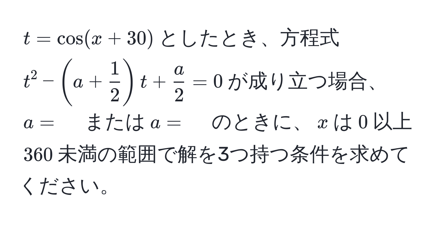 $t = cos(x + 30)$としたとき、方程式$t^(2 - (a + frac1)2)t +  a/2  = 0$が成り立つ場合、$a = 　$または$a = 　$のときに、$x$は$0$以上$360$未満の範囲で解を3つ持つ条件を求めてください。