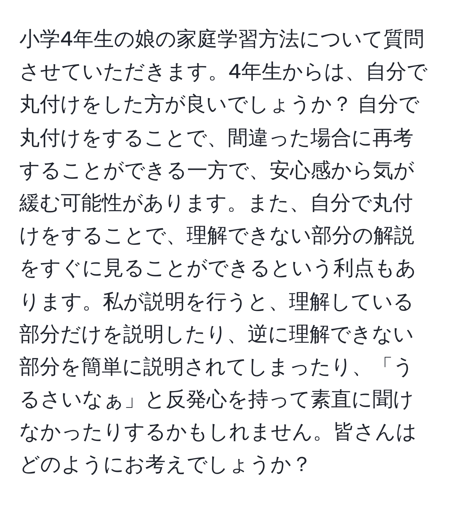 小学4年生の娘の家庭学習方法について質問させていただきます。4年生からは、自分で丸付けをした方が良いでしょうか？ 自分で丸付けをすることで、間違った場合に再考することができる一方で、安心感から気が緩む可能性があります。また、自分で丸付けをすることで、理解できない部分の解説をすぐに見ることができるという利点もあります。私が説明を行うと、理解している部分だけを説明したり、逆に理解できない部分を簡単に説明されてしまったり、「うるさいなぁ」と反発心を持って素直に聞けなかったりするかもしれません。皆さんはどのようにお考えでしょうか？