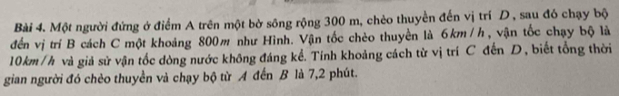 Một người đứng ở điểm A trên một bờ sông rộng 300 m, chèo thuyển đến vị trí D, sau đó chạy bộ 
đến vị trí B cách C một khoảng 800m như Hình. Vận tốc chèo thuyền là 6km/h, vận tốc chạy bộ là
10km/h và giả sử vận tốc dòng nước không đáng kể. Tính khoảng cách từ vị trí C đến D, biết tổng thời 
gian người đó chèo thuyền và chạy bộ từ A đến B là 7, 2 phút.