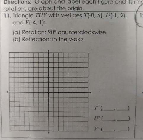 Directions: Graph and label each tigure and its im
rotations are about the origin.
11. Triangle TUV with vertices T(-8,6),U(-1,2), 1
and V(-4,1)
(a) Rotation: 90° counterclockwise
(b) Reflection: in the y-axis
_1_ )
_1 _)
_ ,_ )