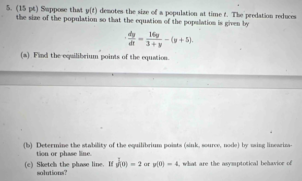 Suppose that y(t) denotes the size of a population at time t. The predation reduces 
the size of the population so that the equation of the population is given by
 dy/dt = 16y/3+y -(y+5). 
(a) Find the equilibrium points of the equation. 
(b) Determine the stability of the equilibrium points (sink, source, node) by using lineariza- 
tion or phase line. 
(c) Sketch the phase line. If y(0)=2 or y(0)=4 , what are the asymptotical behavior of 
solutions?