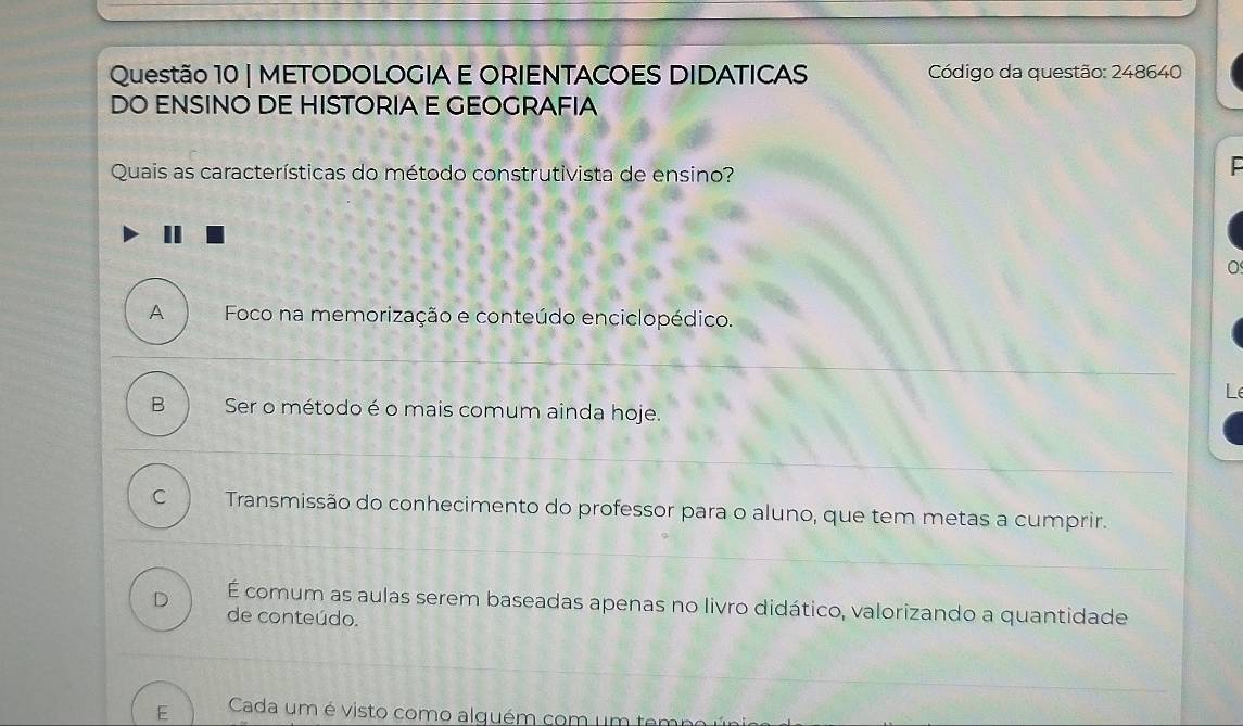 METODOLOGIA E ORIENTACOES DIDATICAS Código da questão: 248640
DO ENSINO DE HISTORIA E GEOGRAFIA
Quais as características do método construtivista de ensino?
A Foco na memorização e conteúdo enciclopédico.
Le
B Ser o método é o mais comum ainda hoje.
C Transmissão do conhecimento do professor para o aluno, que tem metas a cumprir.
D É comum as aulas serem baseadas apenas no livro didático, valorizando a quantidade
de conteúdo.
E Cada um é visto como alguém com um ten