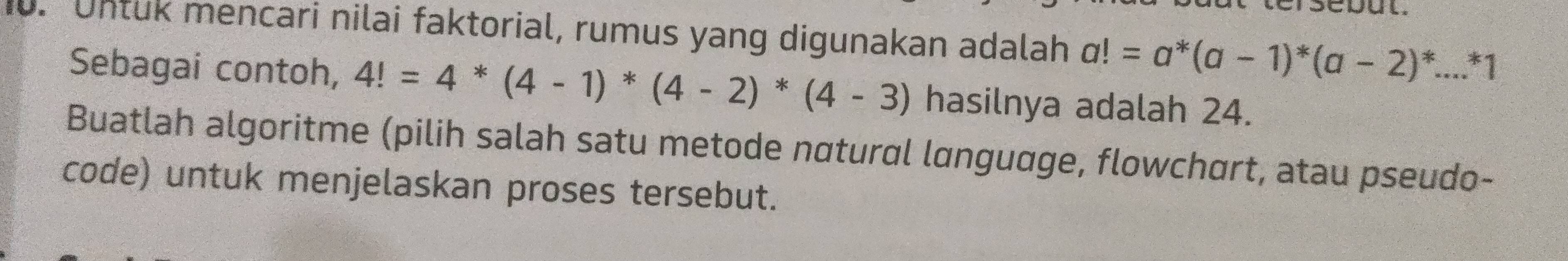 Untuk mencari nilai faktorial, rumus yang digunakan adalah a!=a^*(a-1)^*(a-2)^*...^*1
Sebagai contoh, 4!=4*(4-1)*(4-2)*(4-3) hasilnya adalah 24. 
Buatlah algoritme (pilih salah satu metode nαtural lɑnguage, flowchart, atau pseudo- 
code) untuk menjelaskan proses tersebut.