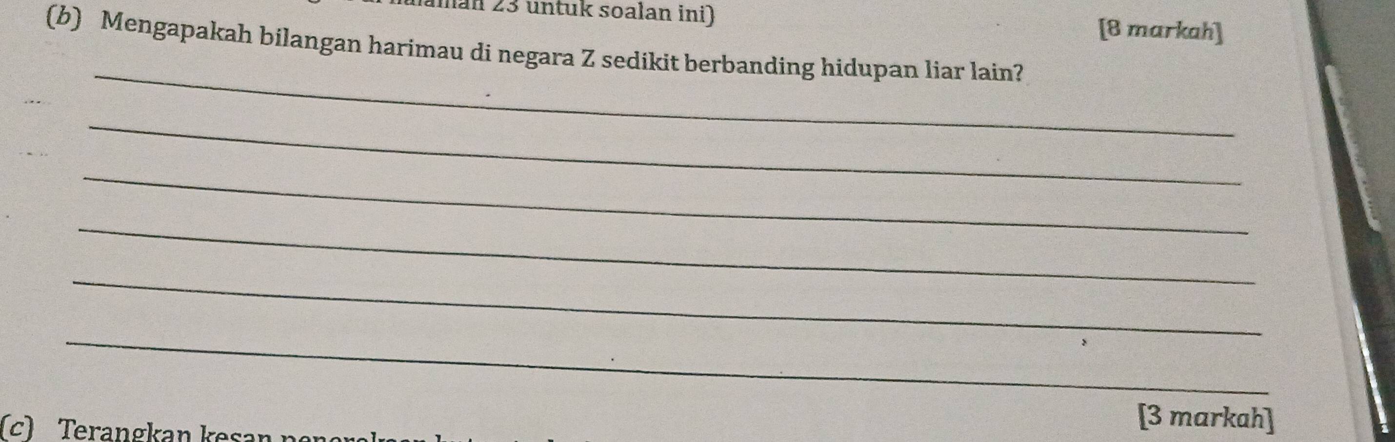 aman 23 untuk soalan ini) [8 markah] 
(b) Mengapakah bilangan harimau di negara Z sedikit berbanding hidupan liar lain? 
_ 
_ 
_ 
_ 
_ 
_ 
c) Terangkan k es 
[3 markah]