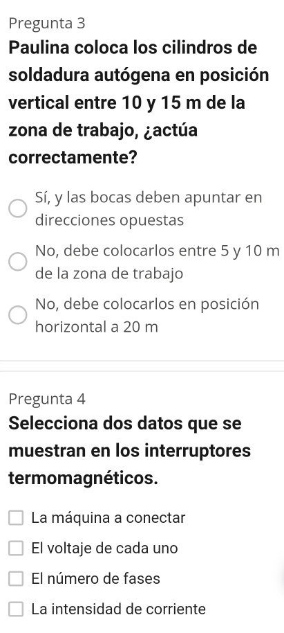 Pregunta 3
Paulina coloca los cilindros de
soldadura autógena en posición
vertical entre 10 y 15 m de la
zona de trabajo, ¿actúa
correctamente?
Sí, y las bocas deben apuntar en
direcciones opuestas
No, debe colocarlos entre 5 y 10 m
de la zona de trabajo
No, debe colocarlos en posición
horizontal a 20 m
Pregunta 4
Selecciona dos datos que se
muestran en los interruptores
termomagnéticos.
La máquina a conectar
El voltaje de cada uno
El número de fases
La intensidad de corriente