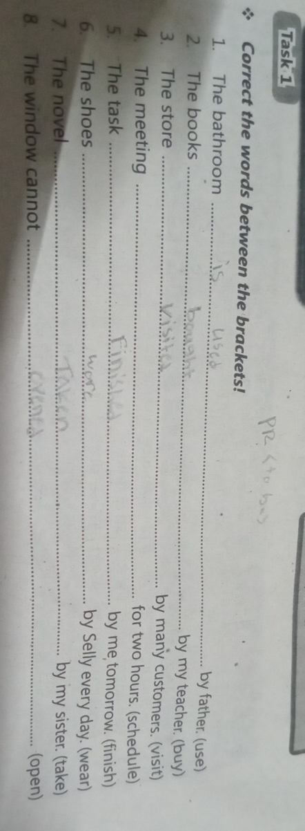 Task 1 
Correct the words between the brackets! 
1. The bathroom 
_ 
2. The books_ 
by father. (use) 
by my teacher. (buy) 
3. The store _by many customers. (visit) 
4. The meeting_ 
for two hours. (schedule) 
5. The task_ 
by me tomorrow. (finish) 
6. The shoes _by Selly every day. (wear) 
7. The novel _by my sister. (take) 
8. The window cannot _(open)