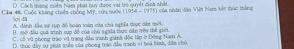 D. Cách mạng miền Nam phát huy được vai trò quyết định nhất.
Câu 40. Cuộc kháng chiến chống Mỹ, cứu nước (19 54-1975 ) của nhân dân Việt Nam kết thúc thắng
lợi đã
A. đánh dầu sự sụp đổ hoàn toàn của chủ nghĩa thực dân mới.
B. mở đầu quá trình sụp đồ của chủ nghĩa thực dân trên thế giới.
C. cổ vũ phong trào vũ trang đầu tranh giành độc lập ở Đông Nam Á.
D. thúc đầy sự phát triển của phong trào đấu tranh vì hoà bình, dân chủ.