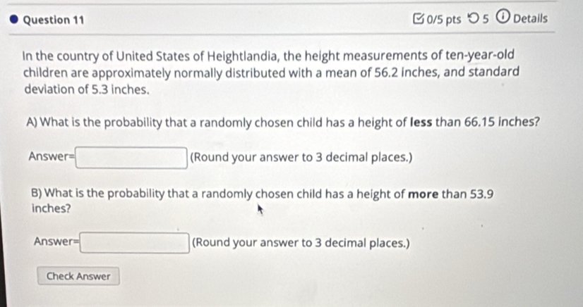 つ 5 ①Details 
In the country of United States of Heightlandia, the height measurements of ten-year-old 
children are approximately normally distributed with a mean of 56.2 inches, and standard 
deviation of 5.3 inches. 
A) What is the probability that a randomly chosen child has a height of less than 66.15 inches? 
Answer =□ (Round your answer to 3 decimal places.) 
B) What is the probability that a randomly chosen child has a height of more than 53.9
inches? 
Answer =□ (Round your answer to 3 decimal places.) 
Check Answer