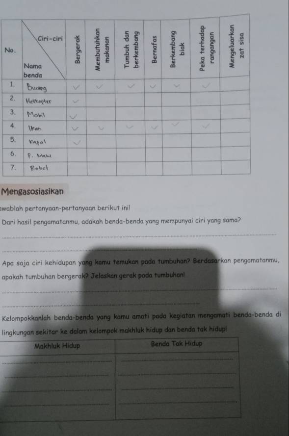 Mengasosiasikan 
swablah pertanyaan-pertanyaan berikut ini! 
Dari hasil pengamatanmu, adakah benda-benda yang mempunyai ciri yang sama? 
_ 
_ 
Apa saja ciri kehidupan yang kamu temukan pada tumbuhan? Berdasarkan pengamatanmu, 
apakah tumbuhan bergerak? Jelaskan gerak pada tumbuhan! 
_ 
_ 
Kelompokkanlah benda-benda yang kamu amati pada kegiatan mengamati benda-benda di 
lngan sekitar ke dalam kelompok makhluk hidup dan benda tak hidup!