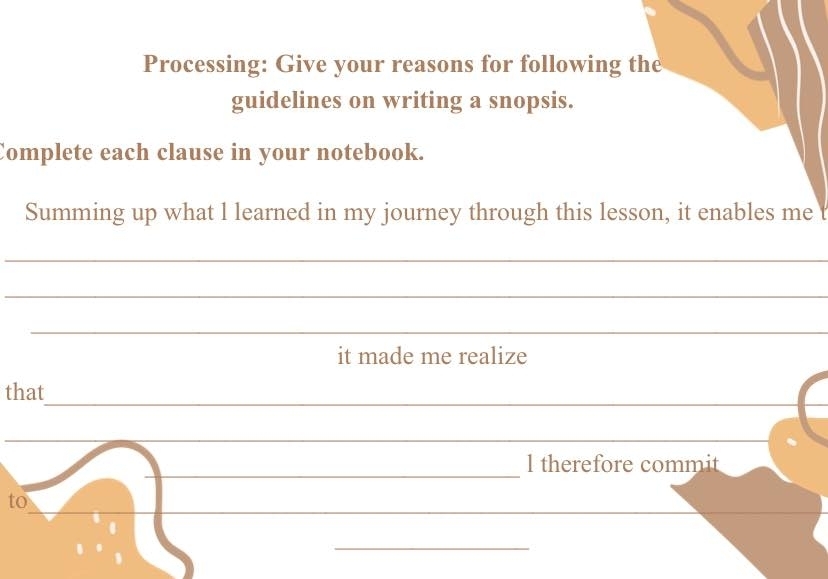 Processing: Give your reasons for following the 
guidelines on writing a snopsis. 
Complete each clause in your notebook. 
Summing up what l learned in my journey through this lesson, it enables me 
_ 
_ 
_ 
it made me realize 
_ 
that 
_ 
_ 
l therefore commit 
__ 
__ 
to 
_ 
.