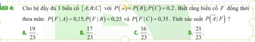 AKD 4: Cho hệ đầy đủ 3 biến cố  A;B;C với P(A)=P(B); P(C)=0,2. Biết rằng biến cố F đồng thời
thỏa mãn: P(F|A)=0,15; P(F|B)=0,25 và P(F|C)=0,35. Tính xác suất P(overline A|F) ?
A.  19/23 .  17/23 .  16/23 .  21/23 . 
B.
C.
D.