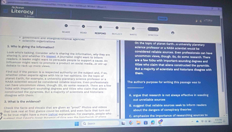 =tcn8on0mommond=197072bc=18ac=16192d=9058ot=5fcms=1
Achieve
*
Literacy
VITORN
READY READ RESPOND REFLECT WRITE STRETCH
government and intergovernmental agencies
scientific organizations On the topic of planet Earth...a university planetary
2. Who is giving the information? science professor or a NASA scientist would be
considered reliable sources. Even professionals can have
Look who's talking. Consider who is sharing the information, why they are
sharing it, and whether it's biased. A journalist might want to inform uncommon views, though. So, do some research. There
readers. A leader might want to persuade people to support a cause. An are a few folks with important-sounding degrees and
influencer might want to promote a product on social media...or stir up titles who claim that aliens constructed the pyramids.
debate to rack up more views. But a majority of scientists and historians disagree with
Find out if the person is a respected authority on the subject and, if so, them.
whether other experts agree with his or her opinions. On the topic of
planet Earth, for example, a university planetary science professor or a
NASA scientist would be considered reliable sources. Even professionals The author's purpose for writing this passage was to
can have uncommon views, though. So, do some research. There are a few
folks with important-sounding degrees and titles who claim that aliens
constructed the pyramids. But a majority of scientists and historians
disagree with them. A. argue that research is not always effective in weeding
3. What is the evidence? out unreliable sources
Check the facts and visuals that are given as "proof." Photos and videos B. suggest that reliable sources seek to inform readers
that look real at first glance could be edited, and even facts that turn out about the dangers of conspiracy theories
5 to be true might have a more logical explanation. For example, people who
enddest that Edunt'c Great Duramid of Ciza wss the handiwnrk of aliens C. emphasize the importance of researching sources to 622 PM
Search N m