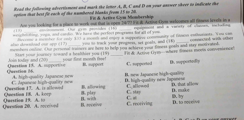 Read the following advertisment and mark the letter A, B, C and D on your answer sheer to indicate the
option that best fit each of the numbered blanks from 15 to 20.
Fit & Active Gym Membership
Are you looking for a place to work out that is open 24/7? Fit & Active Gym welcomes all fitness levels in a
(15) environment. Our gym provides (16) _equipment and a variety of classes, including
weightlifting, yoga, and cardio. We have the perfect programs for all of you.
Become a member for only $35 a month and enjoy a supportive community of fitness enthusiasts. You can
also download our app (17) you to track your progress, set goals, and (18) _connected with other
members online. Our personal trainers are here to help you achieve your fitness goals and stay motivated.
Start your journey toward a healthier you (19) _Fit & Active Gym—where fitness meets convenience!
Join today and (20) your first month free!
Question 15. A. supportive B. support C. supported D. supportedly
Question 16.
A. high-quality Japanese new B. new Japanese high-quality
C. Japanese high-quality new D. high-quality new Japanese
Question 17. A. is allowed B. allowing C. allowed D. that allow
Question 18. A. keep B. play C. stay D. make
Question 19. A. to B. with C. at D. by
Question 20. A. received B. receive C. receiving D. to receive
your answer