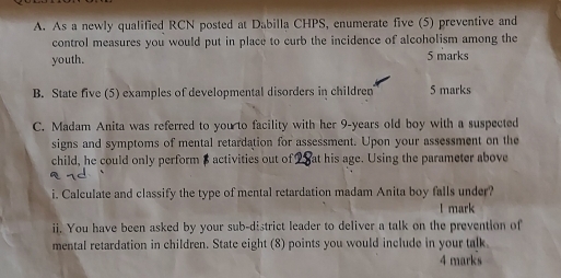 As a newly qualified RCN posted at Dabilla CHPS, enumerate five (5) preventive and 
control measures you would put in place to curb the incidence of alcoholism among the 
youth. 5 marks 
B. State five (5) examples of developmental disorders in children 5 marks 
C. Madam Anita was referred to you to facility with her 9-years old boy with a suspected 
signs and symptoms of mental retardation for assessment. Upon your assessment on the 
child, he could only perform $ activities out of at his age. Using the parameter above 
i. Calculate and classify the type of mental retardation madam Anita boy falls under? 
l mark 
ii. You have been asked by your sub-district leader to deliver a talk on the prevention of 
mental retardation in children. State eight (8) points you would include in your talk 
4 marks