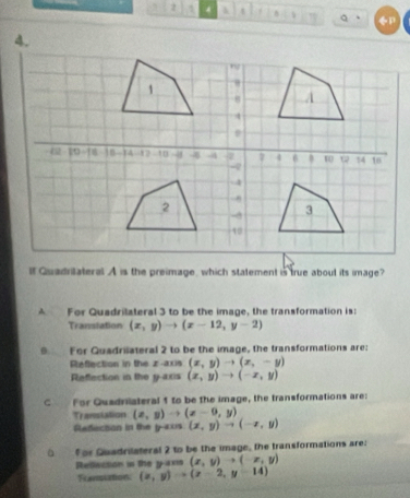 2 4 t Q
4.
If Quadritateral A is the preimage, which statement is true about its image?
A For Quadrilateral 3 to be the image, the transformation is:
Translation (x,y)to (x-12,y-2)
9 For Quadrilateral 2 to be the image, the transformations are:
Reflection in the z -axis (x,y)to (x,-y)
Reflection in the y-axis (x,y)to (-x,y)
C For Quadrilateral 5 to be the image, the transformations are:
Transtation (x,y)to (x-9,y)
Rledection in the y -axs (x,y)to (-x,y)
f or Quadrilateral 2 to be the image, the transformations are:
Reflaction in the y -ans (x,y)to (-x,y)
Funstation (x,y)to (x-2,y-14)