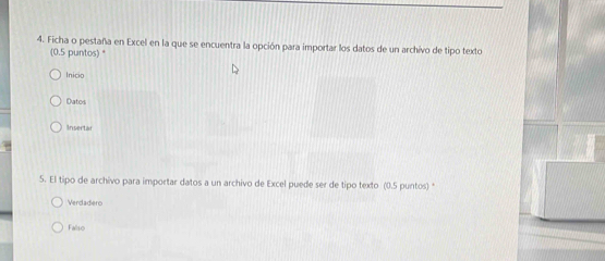 Ficha o pestaña en Excel en la que se encuentra la opción para importar los datos de un archivo de tipo texto
(0.5 puntos) *
Inicio
Datos
Insertar
5. El tipo de archivo para importar datos a un archivo de Excel puede ser de tipo texto (0.5 puntos) *
Verdadero
Falso