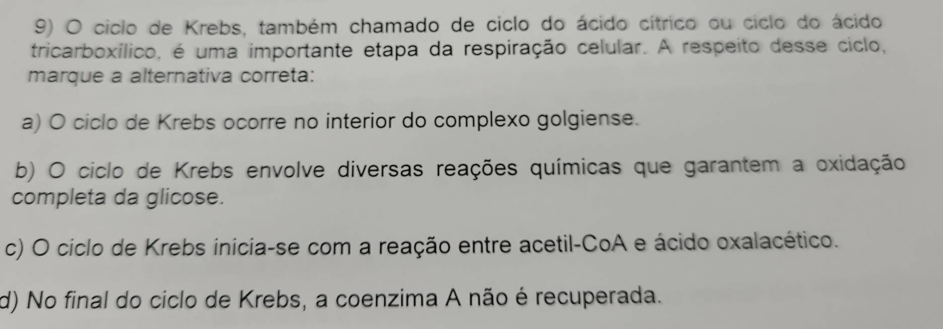 ciclo de Krebs, também chamado de ciclo do ácido cítrico ou ciclo do ácido
tricarboxílico, é uma importante etapa da respiração celular. A respeito desse ciclo,
marque a alternativa correta:
a) O ciclo de Krebs ocorre no interior do complexo golgiense.
b) O ciclo de Krebs envolve diversas reações químicas que garantem a oxidação
completa da glicose.
c) O cíclo de Krebs inicia-se com a reação entre acetil-CoA e ácido oxalacético.
d) No final do ciclo de Krebs, a coenzima A não é recuperada.