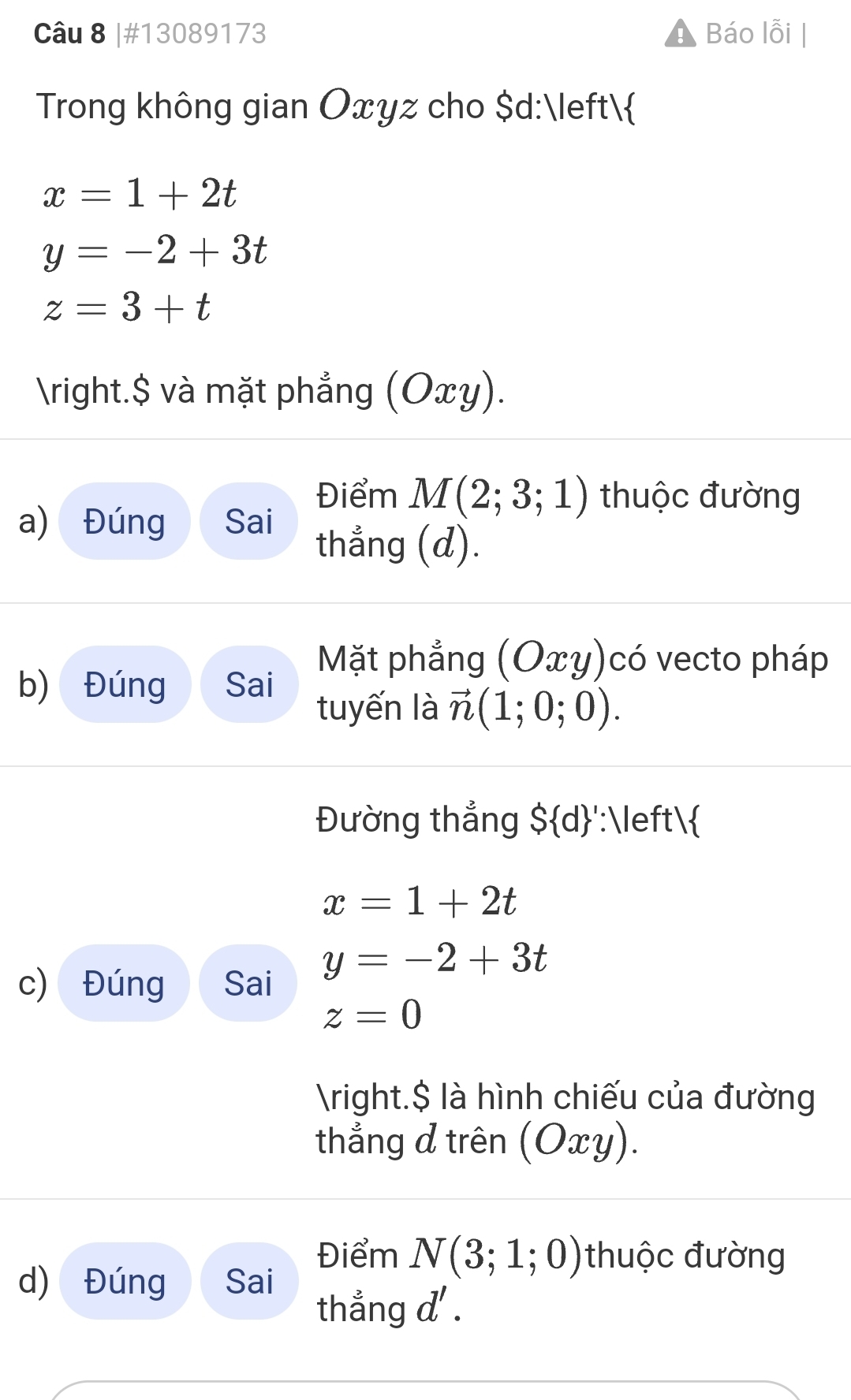 #13089173 Báo lỗi 
Trong không gian Oxyz cho $d :
x=1+2t
y=-2+3t
z=3+t
right.$ và mặt phẳng (Oxy). 
Điểm M(2;3;1) thuộc đường 
a) Đúng Sai thẳng (d). 
Mặt phẳng (Oxy) có vecto pháp 
b) Đúng Sai tuyến là vector n(1;0;0). 
Đường thẳng $ d ':
x=1+2t
y=-2+3t
c) Đúng Sai
z=0
right.$ là hình chiếu của đường 
thắng đ trên (O_2 cy). 
Điểm N(3;1;0) thuộc đường 
d) Đúng Sai 
thẳng d'.