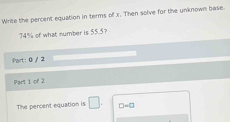 Write the percent equation in terms of x. Then solve for the unknown base.
74% of what number is 55.5? 
Part: 0 / 2 
Part 1 of 2 
The percent equation is □. □ =□