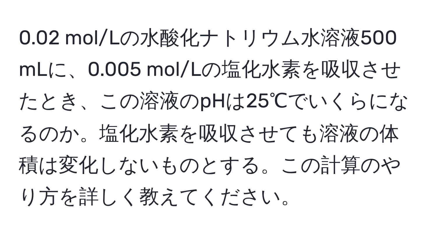 0.02 mol/Lの水酸化ナトリウム水溶液500 mLに、0.005 mol/Lの塩化水素を吸収させたとき、この溶液のpHは25℃でいくらになるのか。塩化水素を吸収させても溶液の体積は変化しないものとする。この計算のやり方を詳しく教えてください。