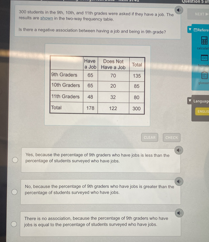 of
300 students in the 9th, 10th, and 11th grades were asked if they have a job. The NEXT▶
results are shown in the two-way frequency table.
Is there a negative association between having a job and being in 9th grade? ▼ -Refere
calculat
(x)
formula
glossar
Languag
ENGLIS
CLEAR CHECK
Yes, because the percentage of 9th graders who have jobs is less than the
percentage of students surveyed who have jobs.
No, because the percentage of 9th graders who have jobs is greater than the
percentage of students surveyed who have jobs.
There is no association, because the percentage of 9th graders who have
jobs is equal to the percentage of students surveyed who have jobs.