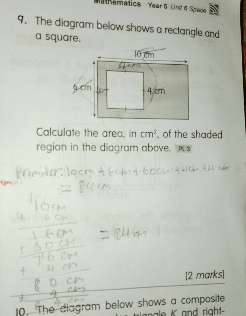 Mathematics Year 5 Unit 6 Space 
9. The diagram below shows a rectangle and 
a square. 
Calculate the area, in cm^2 , of the shaded 
region in the diagram above. 
[2 marks] 
0. The diagram below shows a composite 
nale K and right-