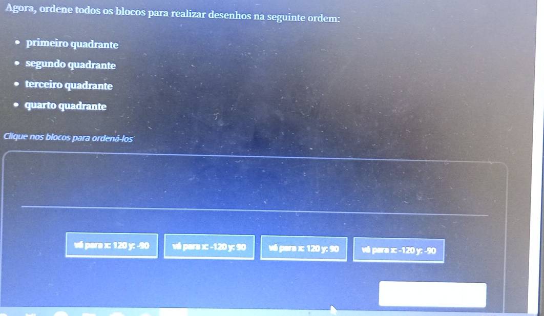 Agora, ordene todos os blocos para realizar desenhos na seguinte ordem:
primeiro quadrante
segundo quadrante
terceiro quadrante
quarto quadrante
Clique nos blocos para ordená-los
vé para =120°3-80 vá para x : -120 y : 90 vé para x : 120 y : 90 v é par y =-120F-50