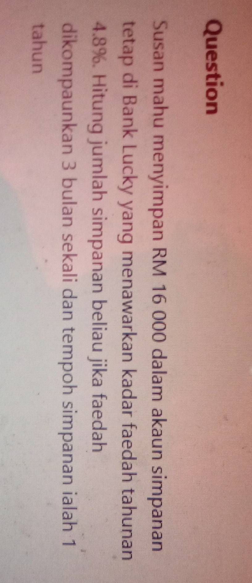 Question 
Susan mahu menyimpan RM 16 000 dalam akaun simpanan 
tetap di Bank Lucky yang menawarkan kadar faedah tahunan
4.8%. Hitung jumlah simpanan beliau jika faedah 
dikompaunkan 3 bulan sekali dan tempoh simpanan ialah 1
tahun