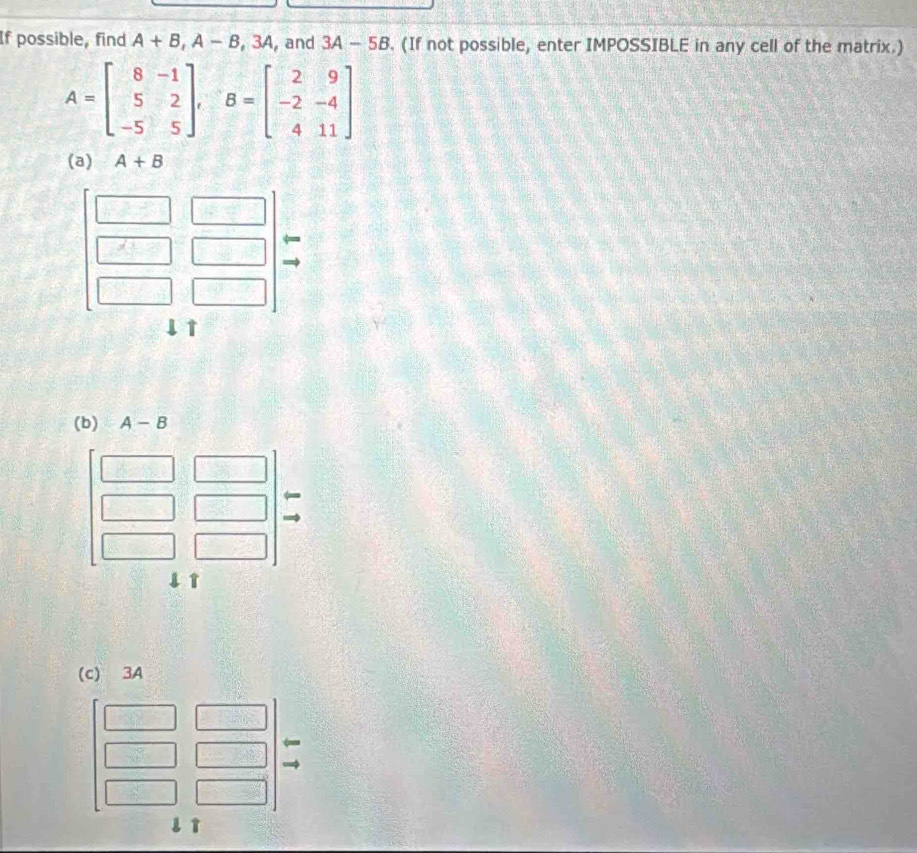 If possible, find A+B, A-B, 3A ,and 3A-5B. (If not possible, enter IMPOSSIBLE in any cell of the matrix.)
A=beginbmatrix 8&-1 5&2 -5&5endbmatrix , B=beginbmatrix 2&9 -2&-4 4&11endbmatrix
(a) A+B
(b) A-B
1 
(c) 3A
l ì