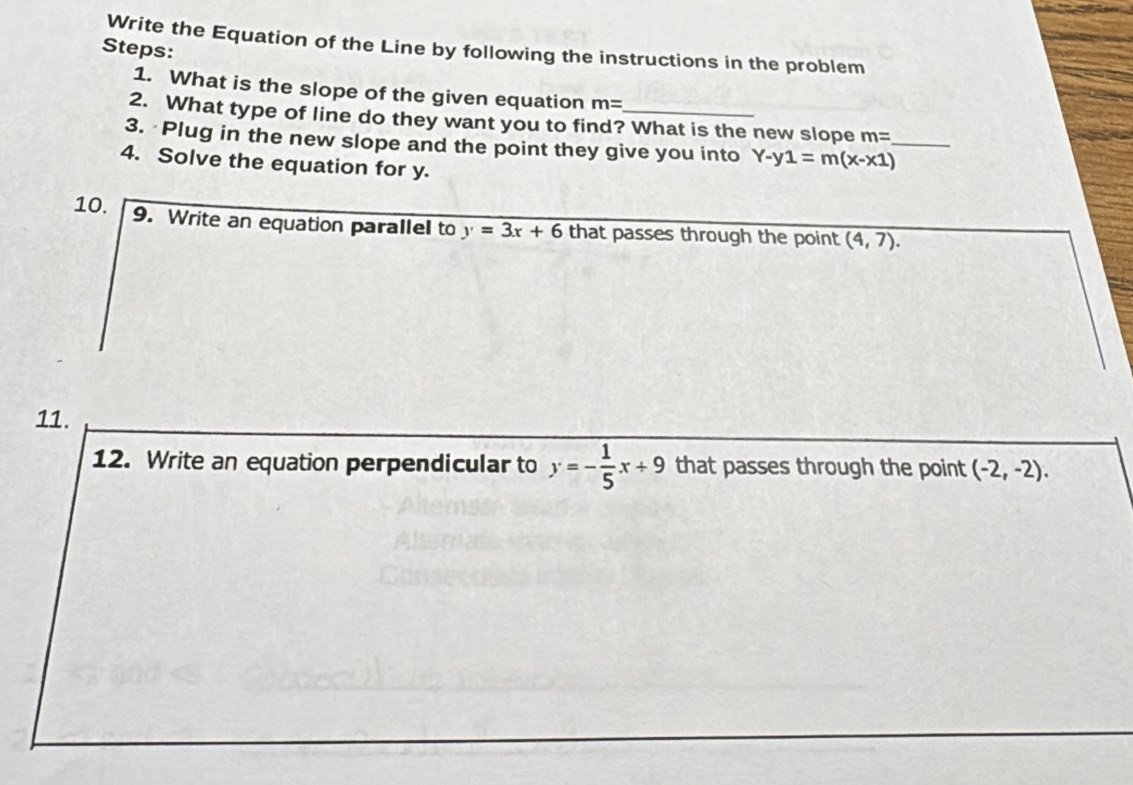 Write the Equation of the Line by following the instructions in the problem 
Steps: 
1. What is the slope of the given equation m=
2. What type of line do they want you to find? What is the new slope m=
3. Plug in the new slope and the point they give you into Y-y1=m(x-x1) _ 
4. Solve the equation for y. 
10. 9. Write an equation parallel to y=3x+6 that passes through the point (4,7). 
11. 
12. Write an equation perpendicular to y=- 1/5 x+9 that passes through the point (-2,-2).