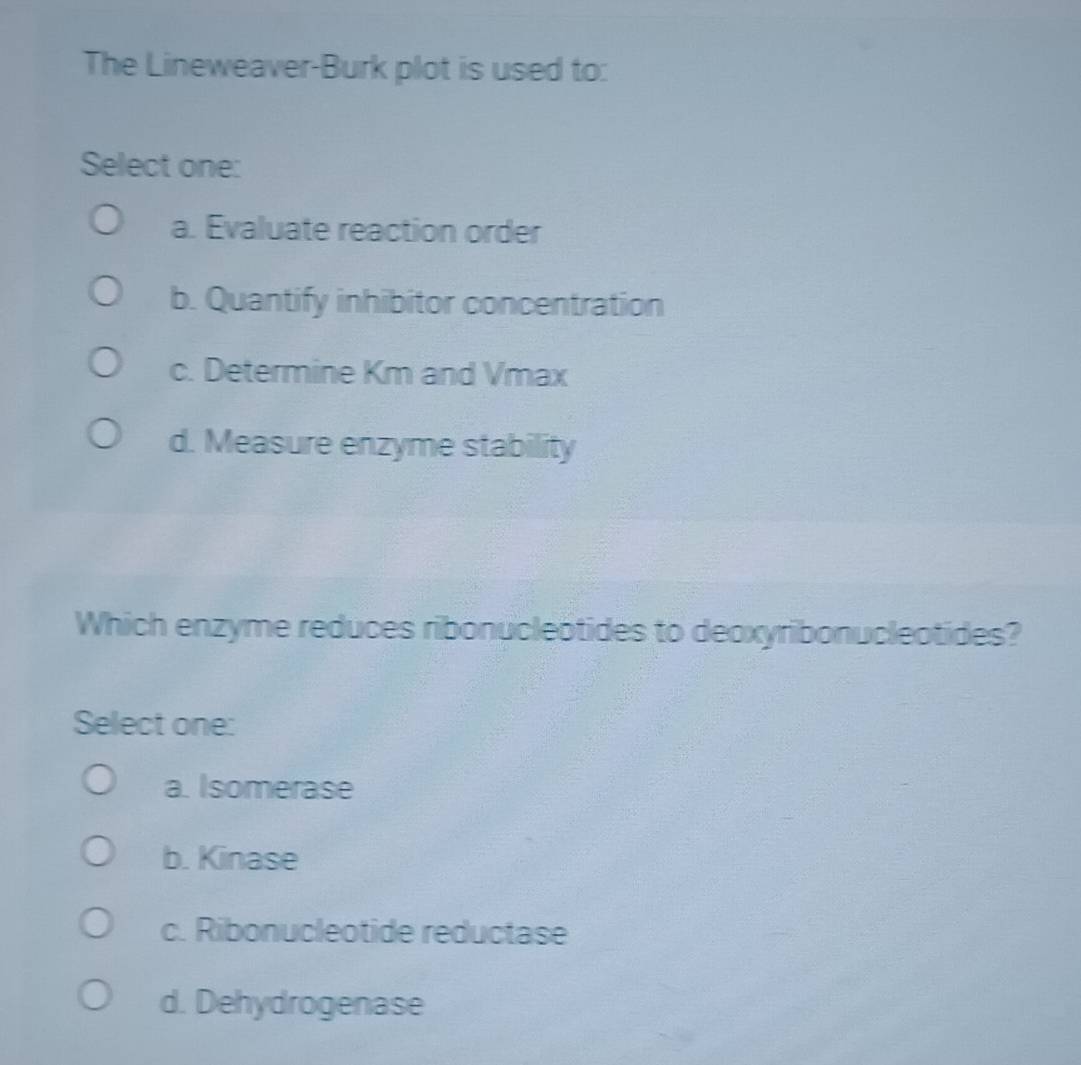 The Lineweaver-Burk plot is used to:
Select one:
a. Evaluate reaction order
b. Quantify inhibitor concentration
c. Determine Km and Vmax
d. Measure enzyme stability
Which enzyme reduces ribonucleótides to deoxyribonucleotides?
Select one:
a. Isomerase
b. Kinase
c. Ribonucleotide reductase
d. Dehydrogenase