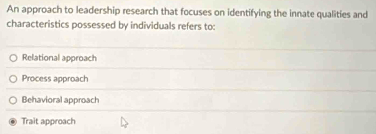 An approach to leadership research that focuses on identifying the innate qualities and
characteristics possessed by individuals refers to:
Relational approach
Process approach
Behavioral approach
Trait approach