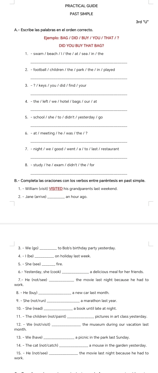 PRACTICAL GUIDE 
PAST SIMPLE 
3rd “U” 
A.- Escribe las palabras en el orden correcto. 
Ejemplo: BAG / DID / BUY / YOU / THAT / ? 
DID YOU BUY THAT BAG? 
1. - swam / beach / I / the / at / sea / in / the 
_ 
2. - football / children / the / park / the / in / played 
_ 
3. - ? / keys / you / did / find / your 
_ 
4. - the / left / we / hotel / bags / our / at 
_ 
5. - school / she / to / didn't / yesterday / go 
_ 
6. - at / meeting / he / was / the / ? 
_ 
7. - night / we / good / went / a / to / last / restaurant 
_ 
8. - study / he / exam / didn't / the / for 
_ 
B.- Completa las oraciones con los verbos entre paréntesis en past simple. 
1. - William (visit) VISITED his grandparents last weekend. 
2. - Jane (arrive)_ an hour ago. 
3. - We (go)_ to Bob's birthday party yesterday. 
4. - 1 (be) _on holiday last week. 
5. - She (see) _fire. 
6.- Yesterday, she (cook) _a delicious meal for her friends. 
7.- He (not/see) _the movie last night because he had to 
work. 
8. - He (buy) _ a new car last month. 
9. - She (not/run) _a marathon last year. 
10. - She (read) _a book until late at night. 
11. - The children (not/paint)_ pictures in art class yesterday. 
12. - We (not/visit) _the museum during our vacation last 
month. 
13. - We (have) _a picnic in the park last Sunday. 
14. - The cat (not/catch)_ a mouse in the garden yesterday. 
15. - He (not/see) the movie last night because he had to 
work.