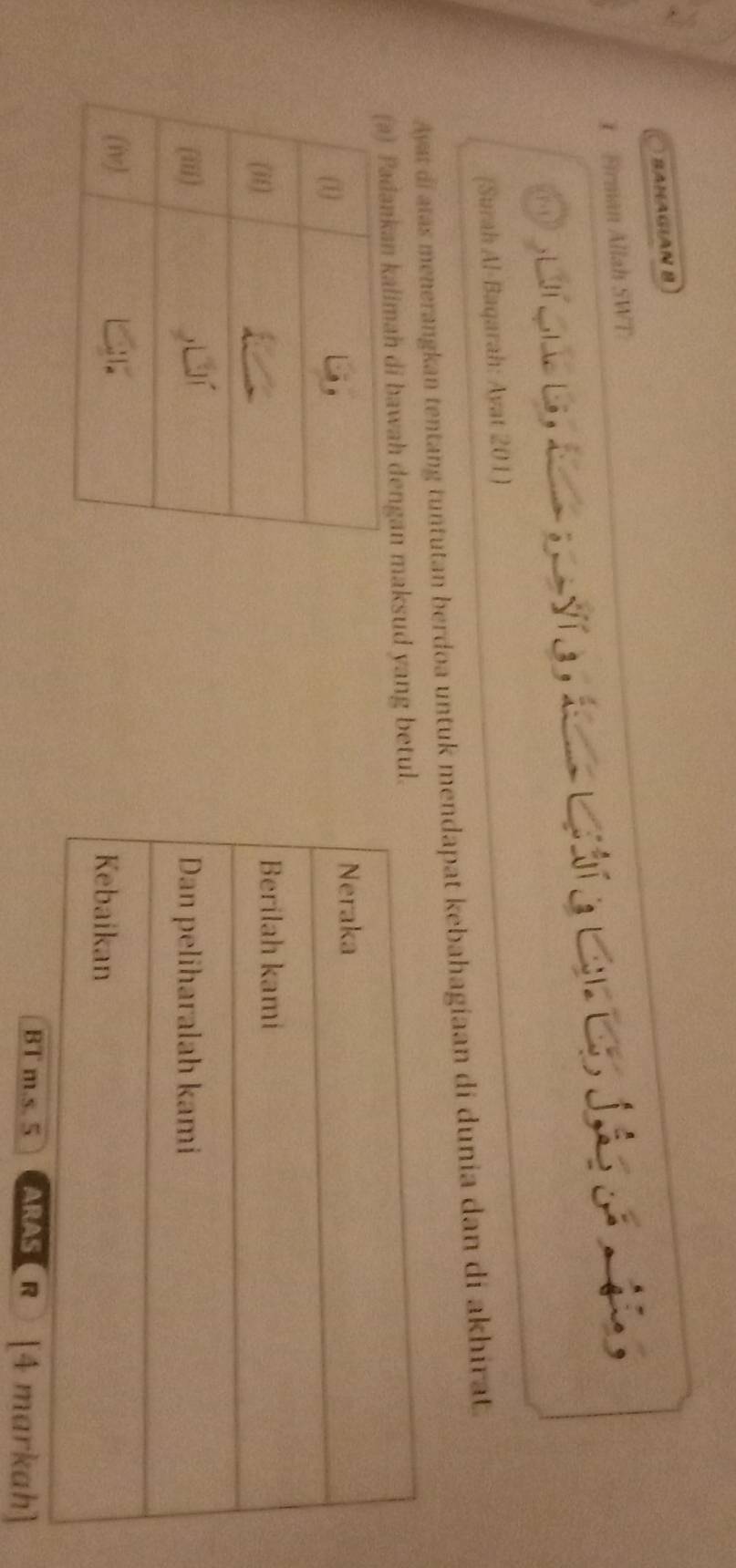 BANAGIAN B 
1 Firman Allah SWT 
a e d C C e d 
(Surah Al-Baqarah: Ayat 201) 
Ayat di atas menerangkan tentang tuntutan berdoa untuk mendapat kebahagiaan di dunia dan di akhirat. 
awah dengan maksud yang betul 
BT m.s. 5 ARAS( R ) [4 markah]