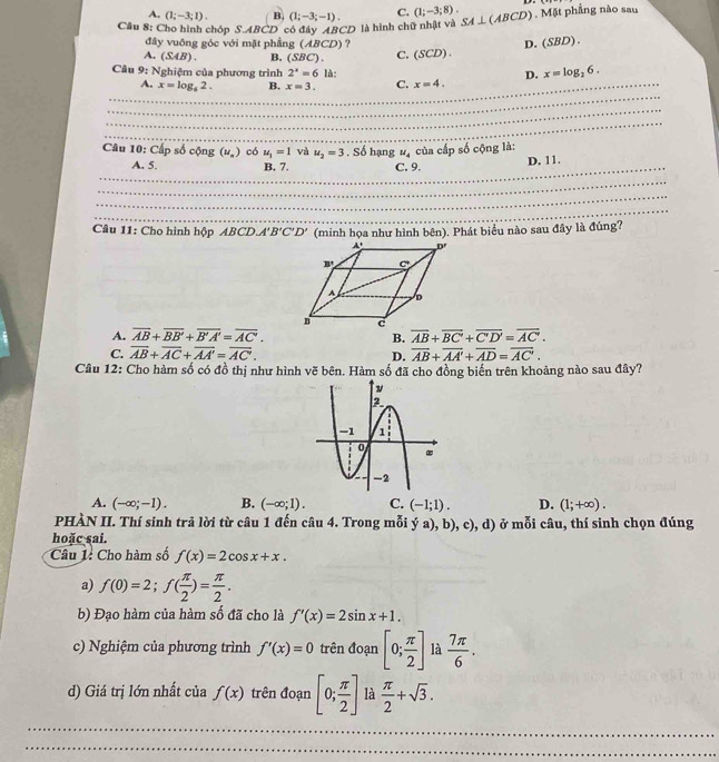 A. (1;-3;1). B. (1;-3;-1). C. (1;-3;8).
Câu 8: Cho hình chóp S.ABCD có đây ABCD là hình chữ nhật và SA⊥ (ABCD) , Mặt phẳng nào sau
đây vuông góc với mặt phầng (ABCD) ? D. (SBD).
A. (SAB). B. (SBC). C. (SCD) .
Câu 9: Nghiệm của phương trình 2^x=6 là: D. x=log _26.
_
_A. x=log _42. B. x=3. C. x=4.
_
_
Câu 1 0: Cấp số cộng (u_a) có u_1=1 và u_2=3. Số hạng #ạ của cấp số cộng là:
_
A. 5. B. 7. C. 9. D. 11.
_
_
_
Câu 11: Cho hình hộp ABCD.A'B'C'D' (minh họa như hình bên). Phát biểu nào sau đây là đúng?
A. overline AB+overline BB'+overline B'A'=overline AC'.
B. overline AB+overline BC'+overline C'D'=overline AC'.
C. overline AB+overline AC+overline AA'=overline AC. D. overline AB+overline AA'+overline AD=overline AC'.
Câu 12: Cho hàm số có đồ thị như hình vẽ bên. Hàm số đã cho đồng biến trên khoảng nào sau đây?
A. (-∈fty ;-1). B. (-∈fty ;1). C. (-1;1). D. (1;+∈fty ).
PHÀN II. Thí sinh trả lời từ câu 1 đến câu 4. Trong mỗi ý a), b), c), d) ở mỗi câu, thí sinh chọn đúng
hoặc sai.
Câu 1: Cho hàm số f(x)=2cos x+x.
a) f(0)=2;f( π /2 )= π /2 .
b) Đạo hàm của hàm số đã cho là f'(x)=2sin x+1.
c) Nghiệm của phương trình f'(x)=0 trên đoạn [0; π /2 ] là  7π /6 .
d) Giá trị lớn nhất của f(x) trên đoạn [0; π /2 ] là  π /2 +sqrt(3).
_
_
_
_
_