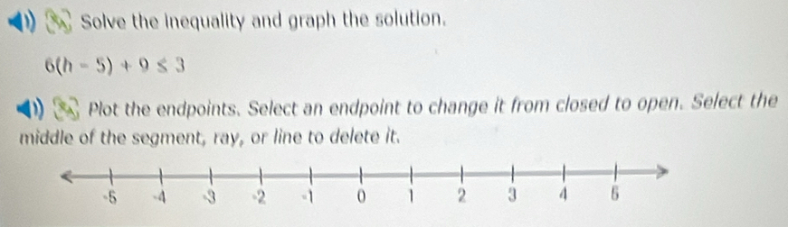 Solve the inequality and graph the solution.
6(h-5)+9≤ 3
Plot the endpoints. Select an endpoint to change it from closed to open. Select the 
middle of the segment, ray, or line to delete it.