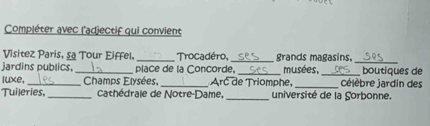 Compléter avec l'adjectif qui convient 
Visitez Paris, sa Tour Eiffel, _Trocadéro, grands magasins, 
_ 
jardins publics, _place de la Concorde, _musées, _boutiques de 
luxe, _ Champs Elysées, _Arc de Triomphe, _célèbre jardin des 
Tuileries,_ cathédrale de Notre-Dame, _université de la Sorbonne.