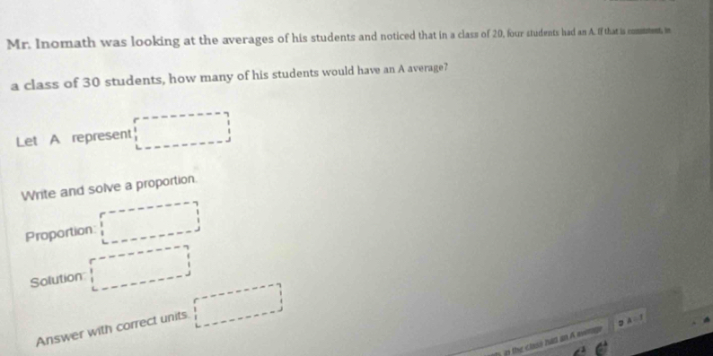 Mr. Inomath was looking at the averages of his students and noticed that in a class of 20, four students had an A. If that is comustent, in 
a class of 30 students, how many of his students would have an A average? 
Let A represent □  
Write and solve a proportion. 
□ 
Proportion: 
Solution frac  
Answer with correct units □ 
in the class hid an A avimn A=1