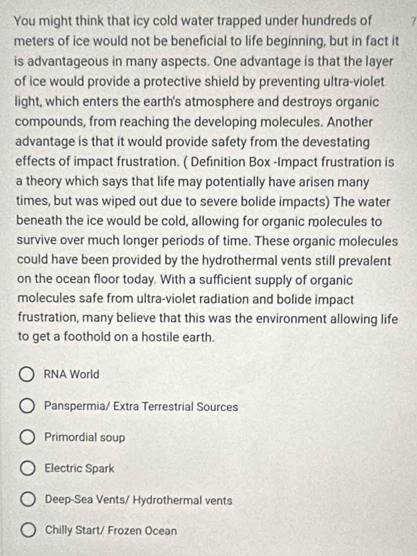 You might think that icy cold water trapped under hundreds of 7
meters of ice would not be beneficial to life beginning, but in fact it
is advantageous in many aspects. One advantage is that the layer
of ice would provide a protective shield by preventing ultra-violet
light, which enters the earth's atmosphere and destroys organic
compounds, from reaching the developing molecules. Another
advantage is that it would provide safety from the devestating
effects of impact frustration. ( Definition Box -Impact frustration is
a theory which says that life may potentially have arisen many
times, but was wiped out due to severe bolide impacts) The water
beneath the ice would be cold, allowing for organic molecules to
survive over much longer periods of time. These organic molecules
could have been provided by the hydrothermal vents still prevalent
on the ocean floor today. With a sufficient supply of organic
molecules safe from ultra-violet radiation and bolide impact
frustration, many believe that this was the environment allowing life
to get a foothold on a hostile earth.
RNA World
Panspermia/ Extra Terrestrial Sources
Primordial soup
Electric Spark
Deep-Sea Vents/ Hydrothermal vents
Chilly Start/ Frozen Ocean