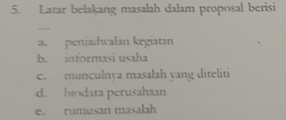 Latar belakang masalah dalam proposal berisi 
a. penjadwalan kegiatan 
b. informasi usaha 
c. munculnya masalah yang diteliti 
d. biodata perusahaan 
e. rumusan masalah