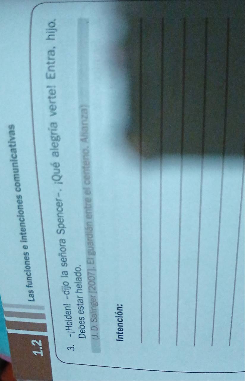 Las funciones e intenciones comunicativas 
1.2 
3. -¡Holden! -dijo la señora Spencer-. ¡Qué alegría verte! Entra, hijo. 
Debes estar helado. 
(J. D. Salínger [2007]. El guardián entre el centeno. Alianza) 
Intención: 
_ 
_ 
_ 
_ 
_ 
_